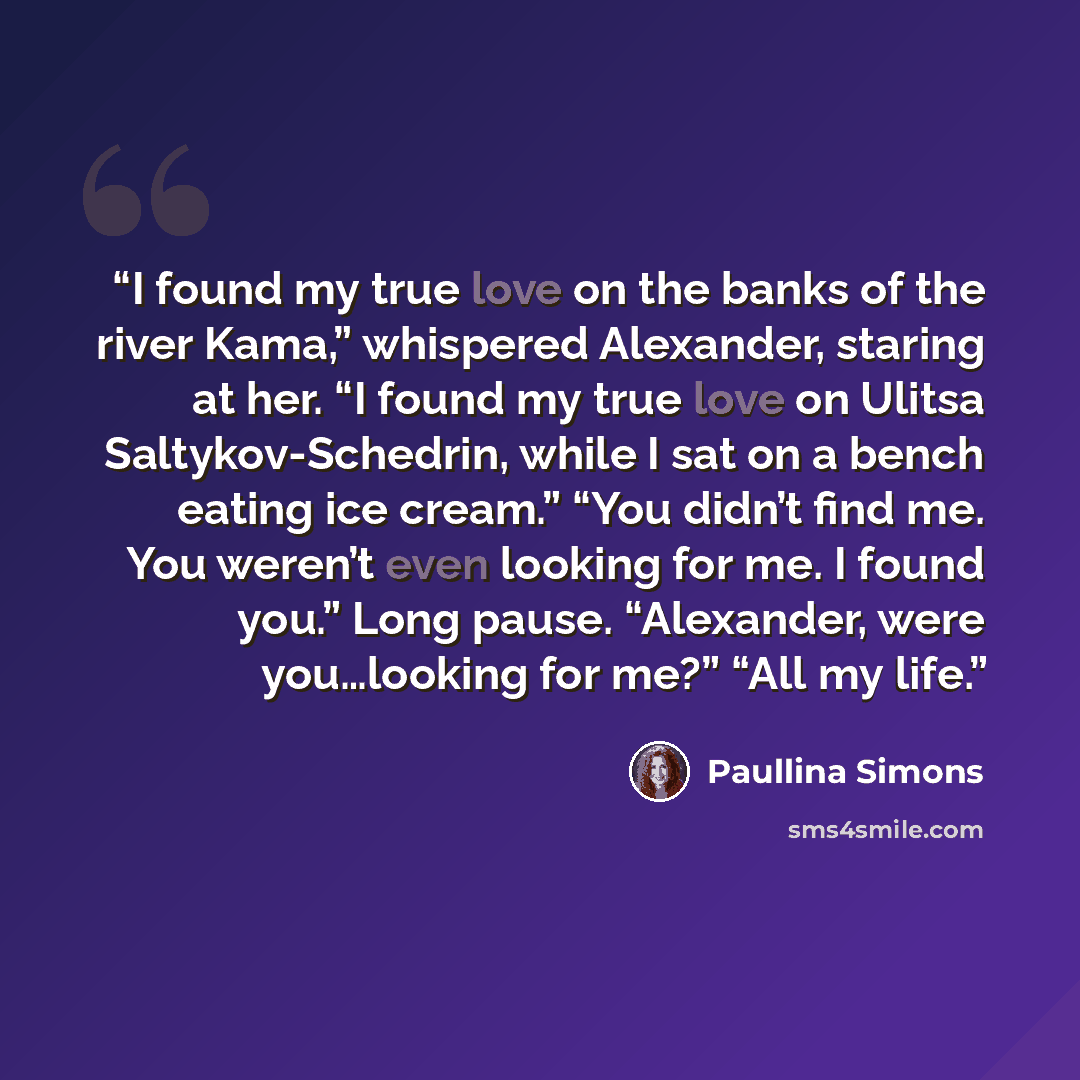 “I found my true love on the banks of the river Kama,” whispered Alexander, staring at her. “I found my true love on Ulitsa Saltykov-Schedrin, while I sat on a bench eating ice cream.” “You didn’t find me. You weren’t even looking for me. I found you.” Long pause. “Alexander, were you…looking for…” quote by Paullina Simons