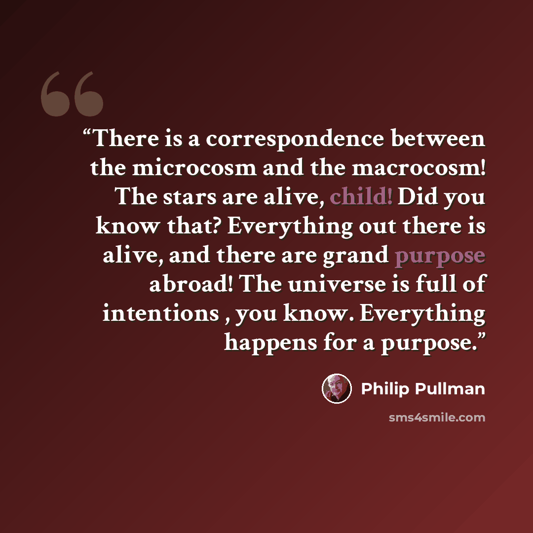 “There is a correspondence between the microcosm and the macrocosm! The stars are alive, child! Did you know that? Everything out there is alive, and there are grand purpose abroad! The universe is full of intentions , you know. Everything happens for a purpose.” quote by Philip Pullman