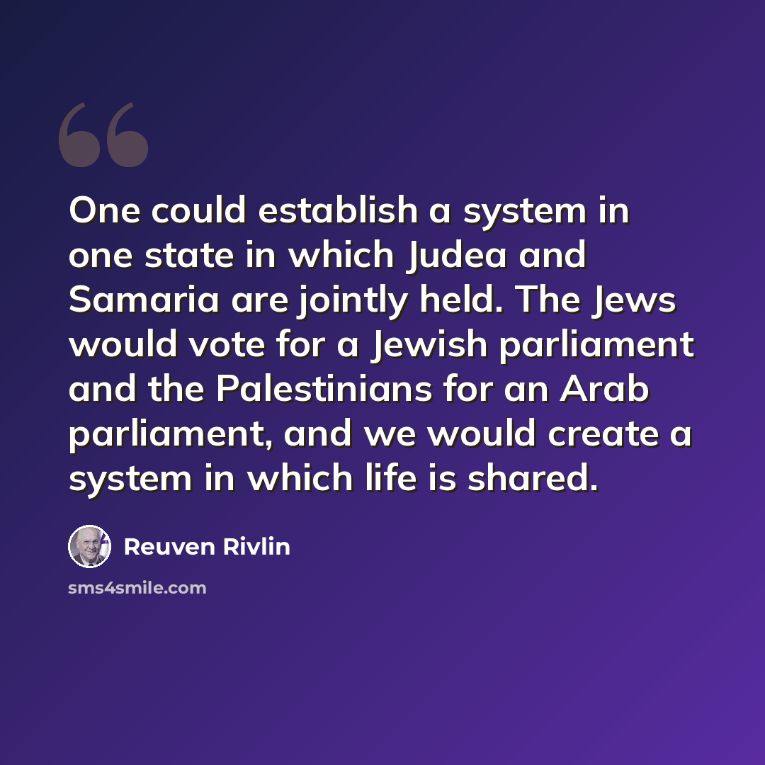 “One could establish a system in one state in which Judea and Samaria are jointly held. The Jews would vote for a Jewish parliament and the Palestinians for an Arab parliament, and we would create a system in which life is shared.” quote by Reuven Rivlin