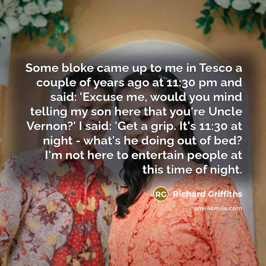 “Some bloke came up to me in Tesco a couple of years ago at 11:30 pm and said: 'Excuse me, would you mind telling my son here that you're Uncle Vernon?' I said: 'Get a grip. It's 11:30 at night - what's he doing out of bed? I'm not here to entertain people at this time of night.” quote by Richard Griffiths
