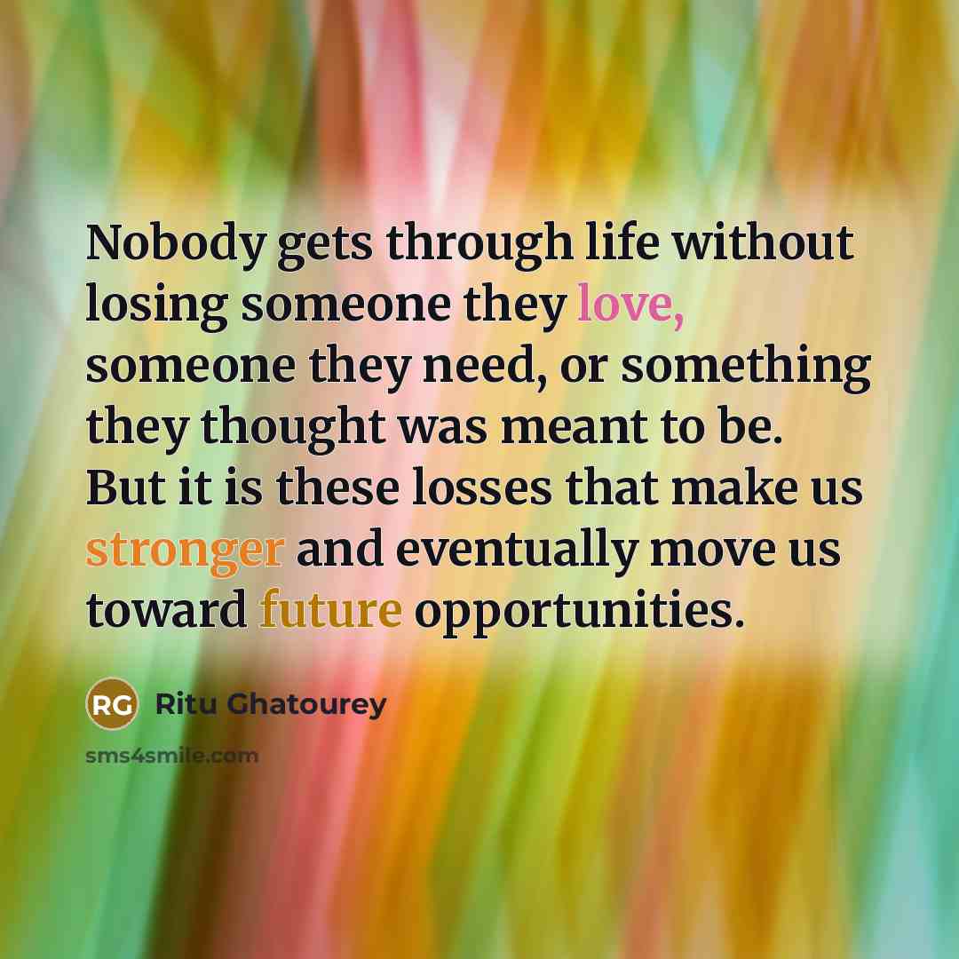 “Nobody gets through life without losing someone they love, someone they need, or something they thought was meant to be. But it is these losses that make us stronger and eventually move us toward future opportunities.” quote by Ritu Ghatourey