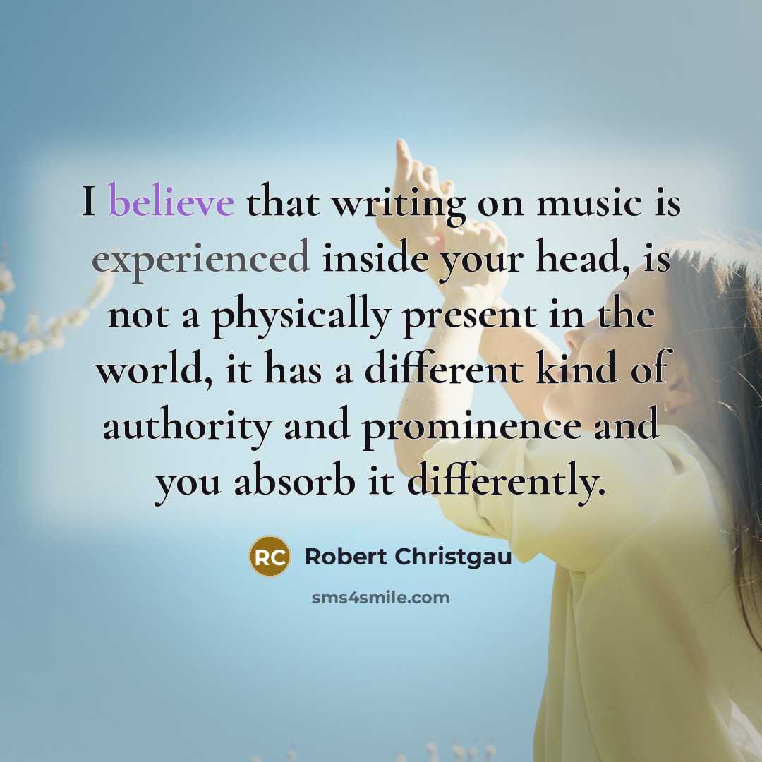 “I believe that writing on music is experienced inside your head, is not a physically present in the world, it has a different kind of authority and prominence and you absorb it differently.” quote by Robert Christgau