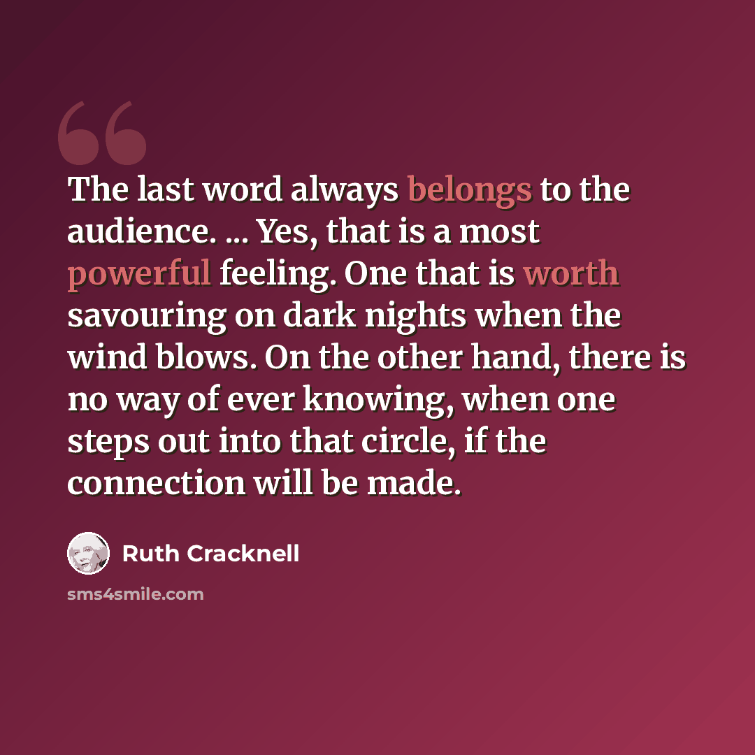 “The last word always belongs to the audience. ... Yes, that is a most powerful feeling. One that is worth savouring on dark nights when the wind blows. On the other hand, there is no way of ever knowing, when one steps out into that circle, if the connection will be made.” quote by Ruth Cracknell