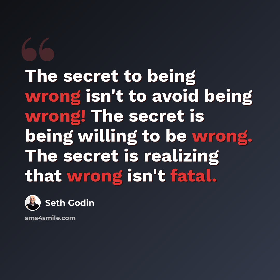 “The secret to being wrong isn't to avoid being wrong! The secret is being willing to be wrong. The secret is realizing that wrong isn't fatal.” quote by Seth Godin