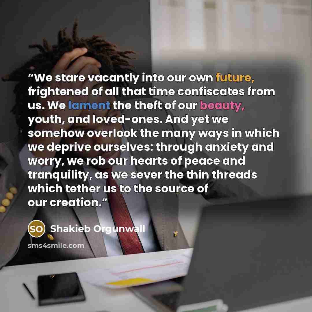 “We stare vacantly into our own future, frightened of all that time confiscates from us. We lament the theft of our beauty, youth, and loved-ones. And yet we somehow overlook the many ways in which we deprive ourselves: through anxiety and worry, we rob our hearts of peace and tranquility, as we…” quote by Shakieb Orgunwall