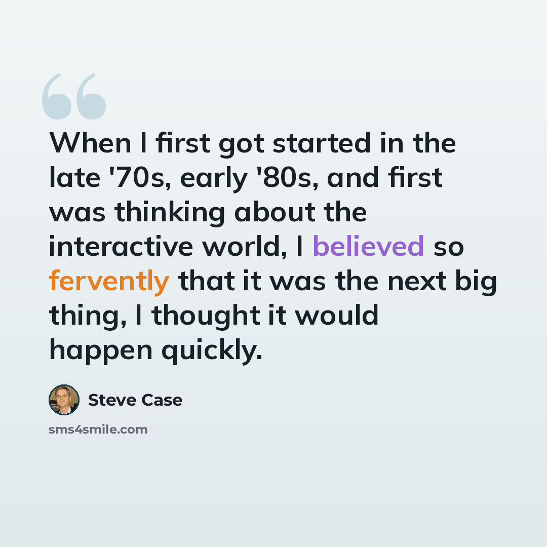 “When I first got started in the late '70s, early '80s, and first was thinking about the interactive world, I believed so fervently that it was the next big thing, I thought it would happen quickly.” quote by Steve Case