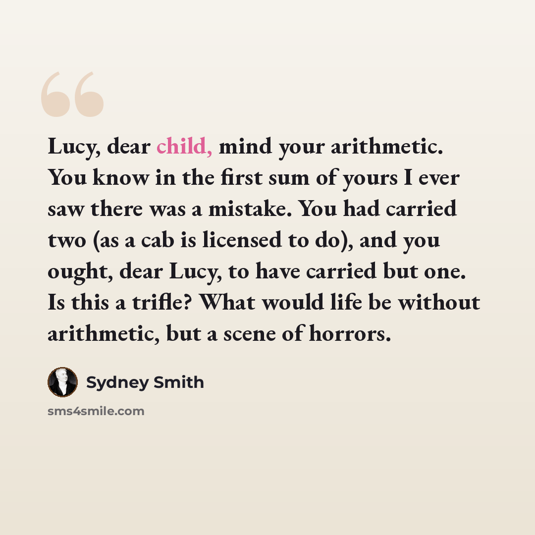 “Lucy, dear child, mind your arithmetic. You know in the first sum of yours I ever saw there was a mistake. You had carried two (as a cab is licensed to do), and you ought, dear Lucy, to have carried but one. Is this a trifle? What would life be without arithmetic, but a scene of horrors.” quote by Sydney Smith