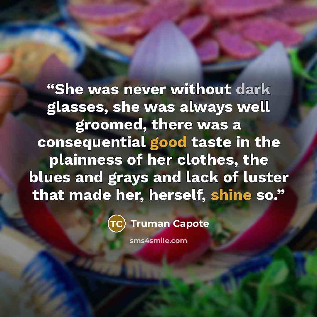 “She was never without dark glasses, she was always well groomed, there was a consequential good taste in the plainness of her clothes, the blues and grays and lack of luster that made her, herself, shine so.” quote by Truman Capote