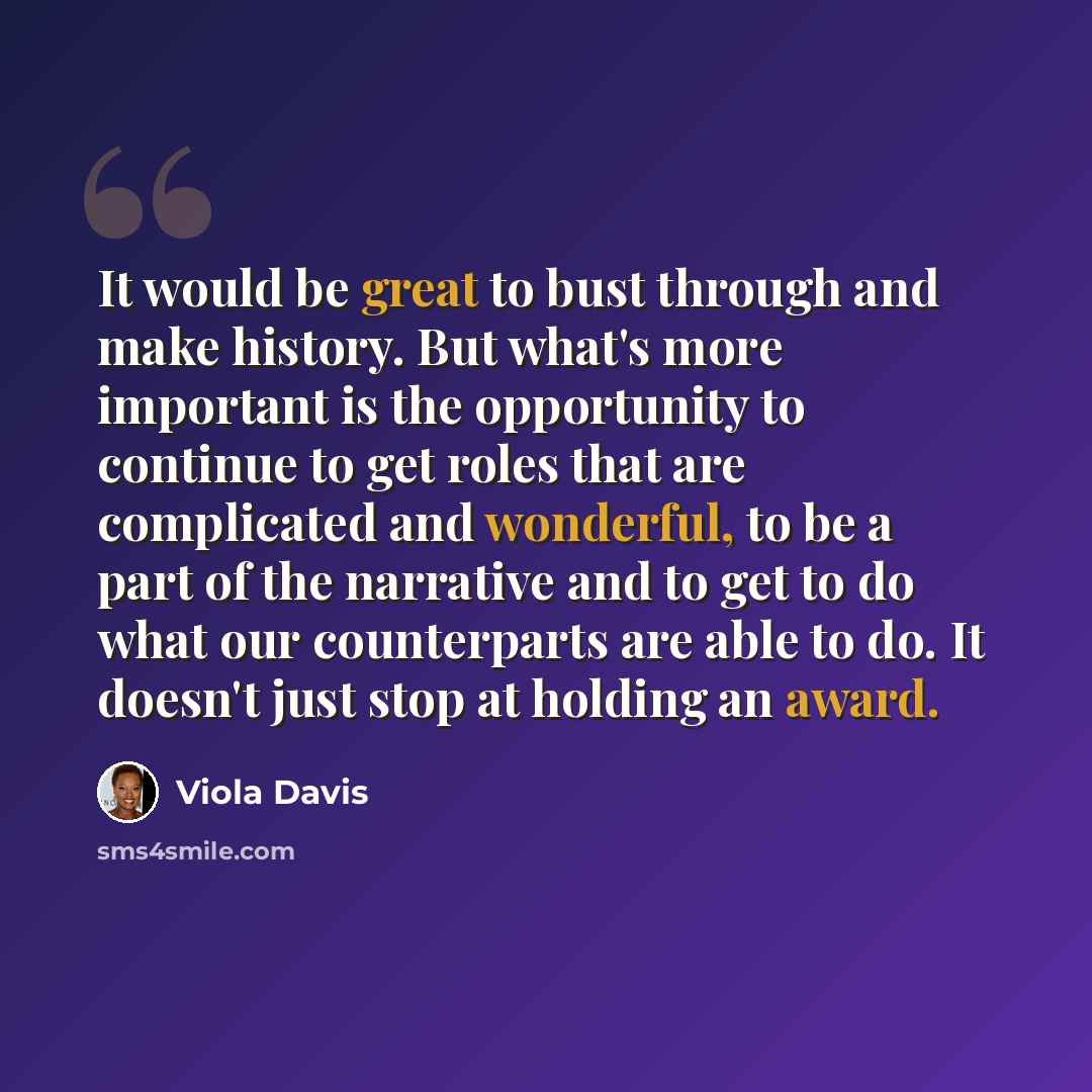 “It would be great to bust through and make history. But what's more important is the opportunity to continue to get roles that are complicated and wonderful, to be a part of the narrative and to get to do what our counterparts are able to do. It doesn't just stop at holding an award.” quote by Viola Davis