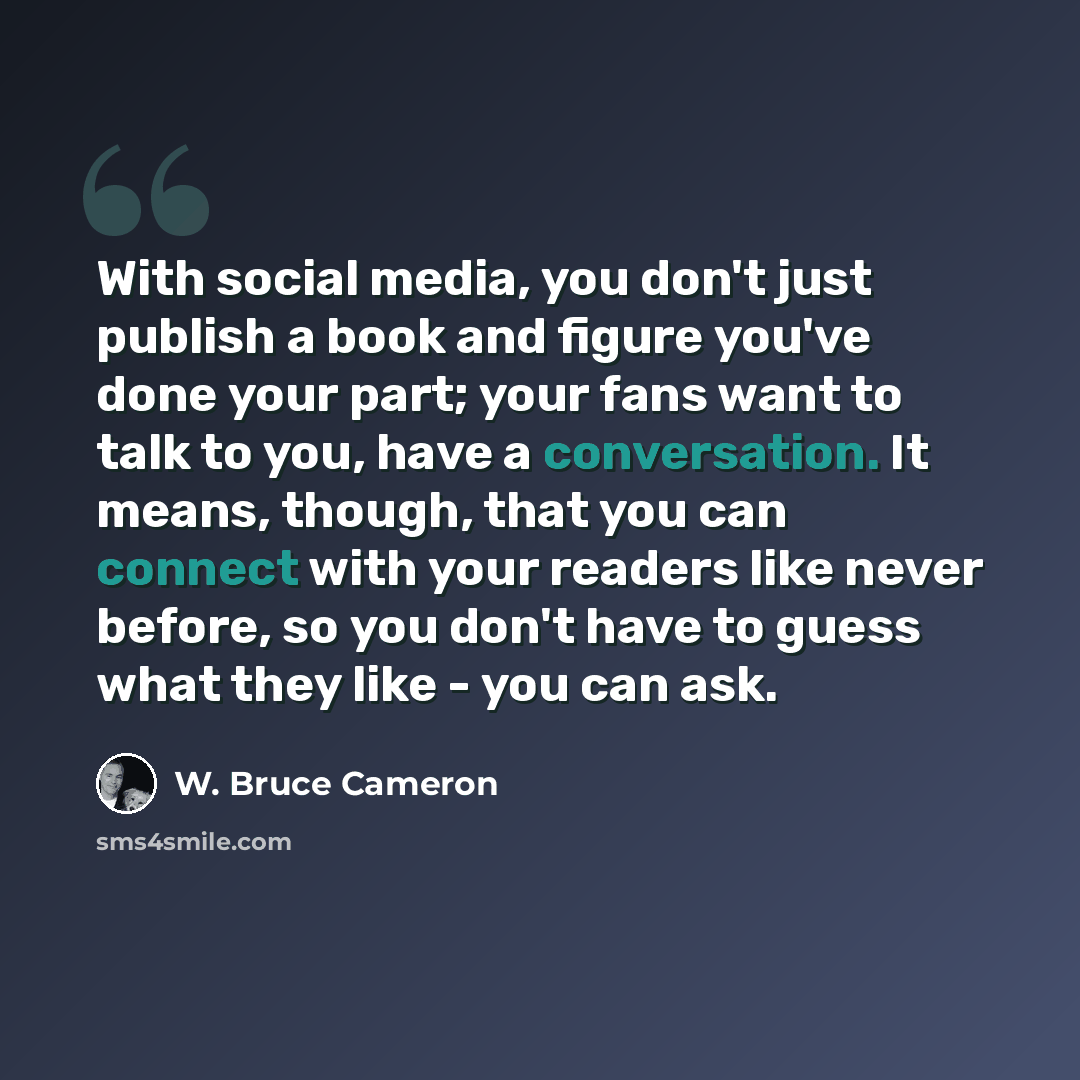 “With social media, you don't just publish a book and figure you've done your part; your fans want to talk to you, have a conversation. It means, though, that you can connect with your readers like never before, so you don't have to guess what they like - you can ask.” quote by W. Bruce Cameron