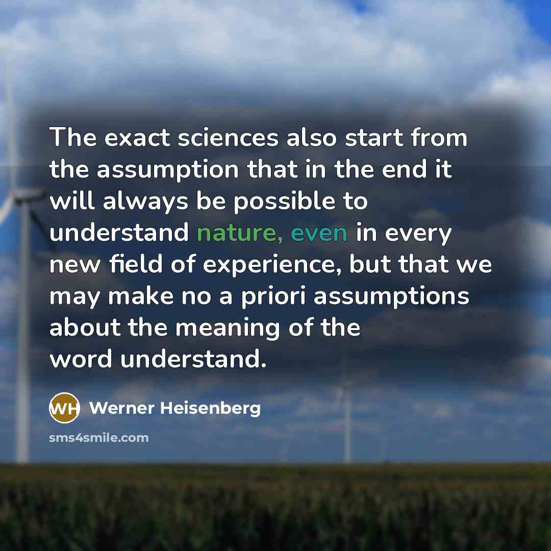 “The exact sciences also start from the assumption that in the end it will always be possible to understand nature, even in every new field of experience, but that we may make no a priori assumptions about the meaning of the word understand.” quote by Werner Heisenberg