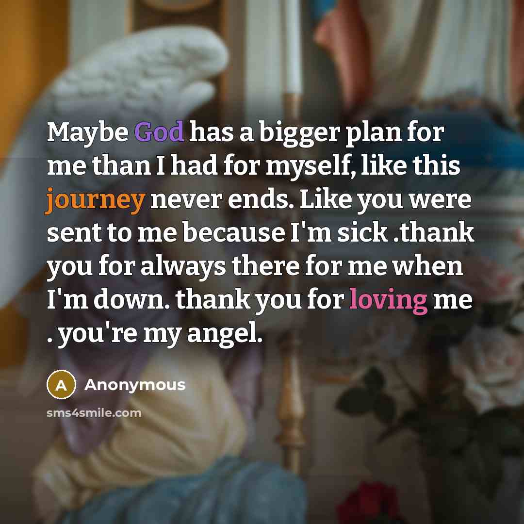 “Maybe God has a bigger plan for me than I had for myself, like this journey never ends. Like you were sent to me because I'm sick .thank you for always there for me when I'm down. thank you for loving me . you're my angel.” quote by Anonymous