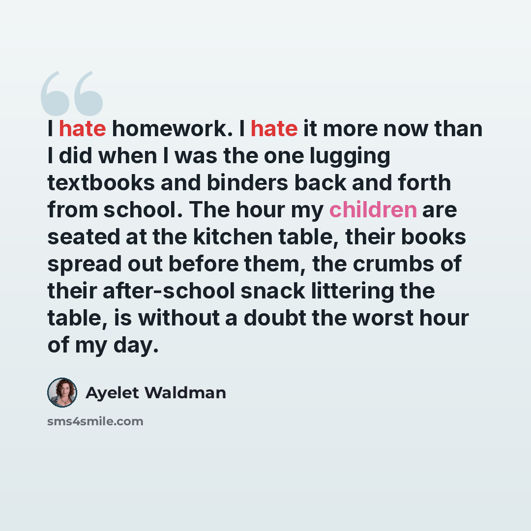 “I hate homework. I hate it more now than I did when I was the one lugging textbooks and binders back and forth from school. The hour my children are seated at the kitchen table, their books spread out before them, the crumbs of their after-school snack littering the table, is without a doubt the…” quote by Ayelet Waldman