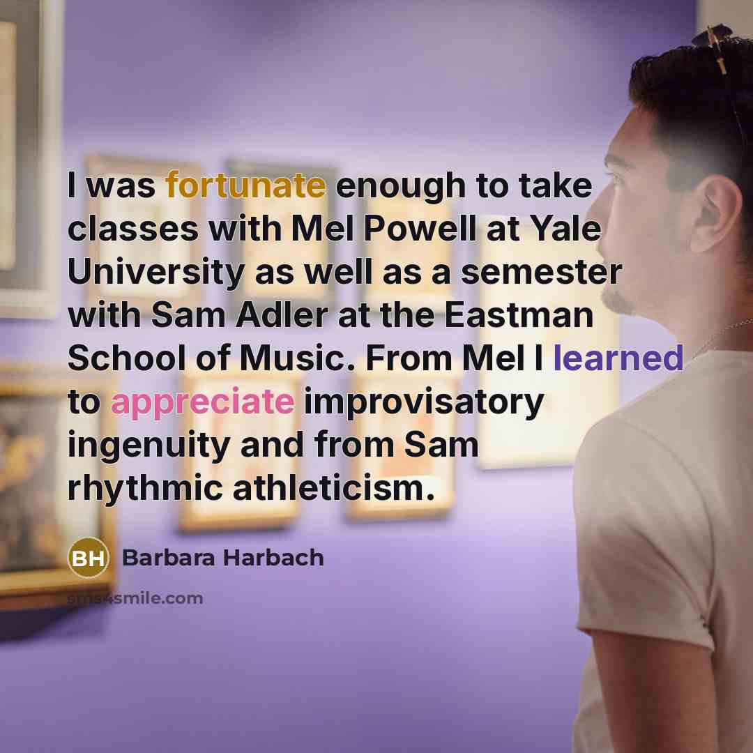 “I was fortunate enough to take classes with Mel Powell at Yale University as well as a semester with Sam Adler at the Eastman School of Music. From Mel I learned to appreciate improvisatory ingenuity and from Sam rhythmic athleticism.” quote by Barbara Harbach