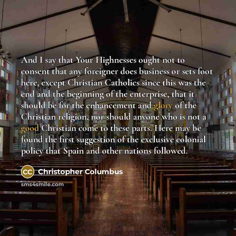 “And I say that Your Highnesses ought not to consent that any foreigner does business or sets foot here, except Christian Catholics since this was the end and the beginning of the enterprise, that it should be for the enhancement and glory of the Christian religion, nor should anyone who is not a…” quote by Christopher Columbus