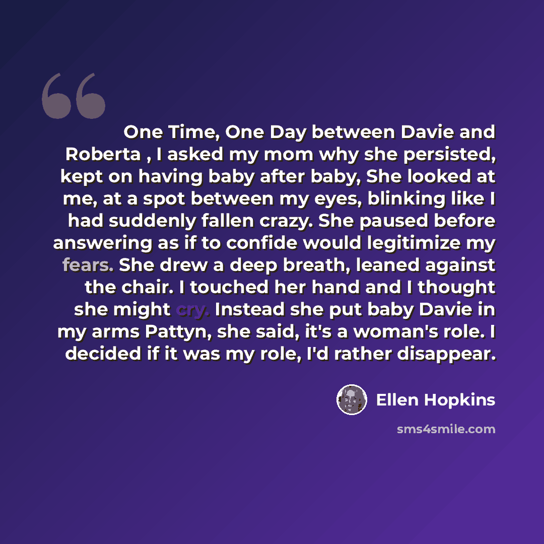 “One Time, One Day between Davie and Roberta , I asked my mom why she persisted, kept on having baby after baby, She looked at me, at a spot between my eyes, blinking like I had suddenly fallen crazy. She paused before answering as if to confide would legitimize my fears. She drew a deep breath…” quote by Ellen Hopkins