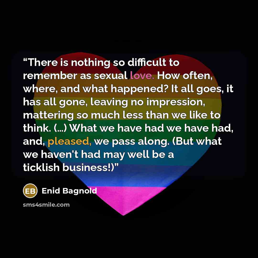 “There is nothing so difficult to remember as sexual love. How often, where, and what happened? It all goes, it has all gone, leaving no impression, mattering so much less than we like to think. (…) What we have had we have had, and, pleased, we pass along. (But what we haven't had may well be a…” quote by Enid Bagnold
