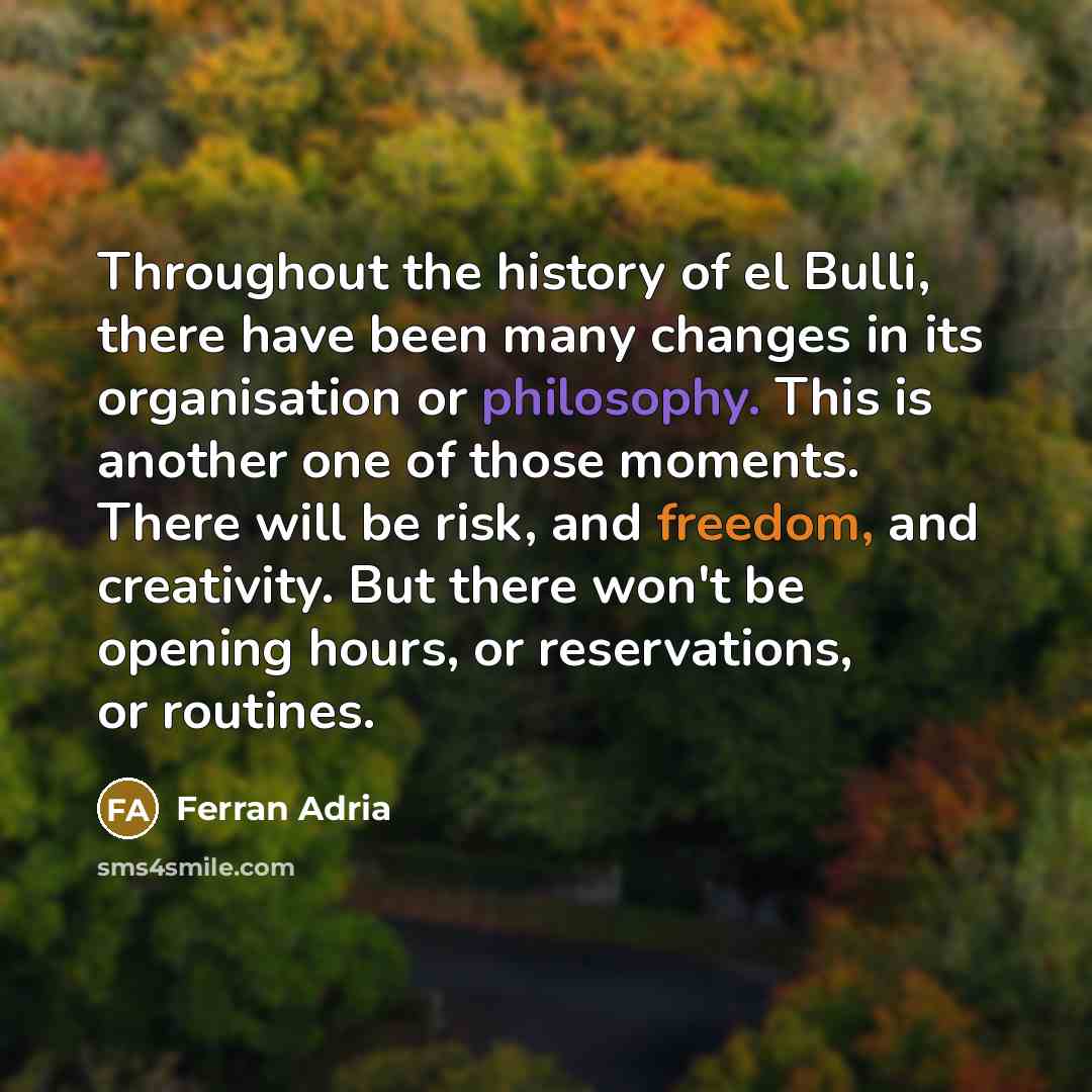 “Throughout the history of el Bulli, there have been many changes in its organisation or philosophy. This is another one of those moments. There will be risk, and freedom, and creativity. But there won't be opening hours, or reservations, or routines.” quote by Ferran Adria