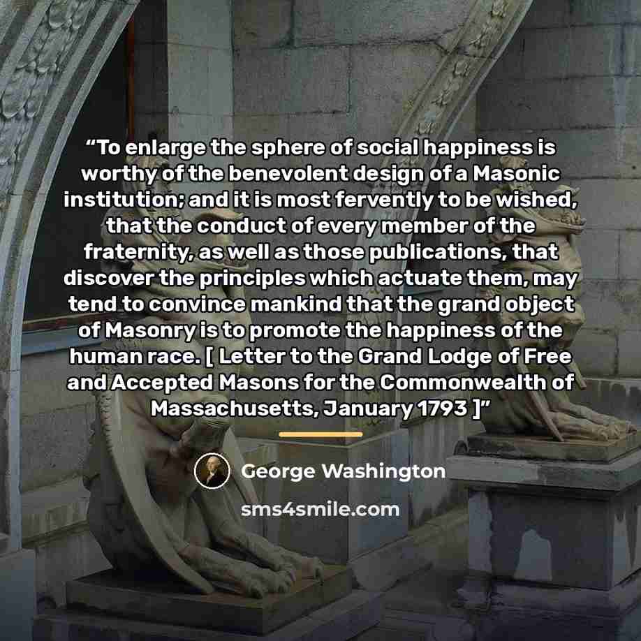 “To enlarge the sphere of social happiness is worthy of the benevolent design of a Masonic institution; and it is most fervently to be wished, that the conduct of every member of the fraternity, as well as those publications, that discover the principles which actuate them, may tend to convince…” quote by George Washington