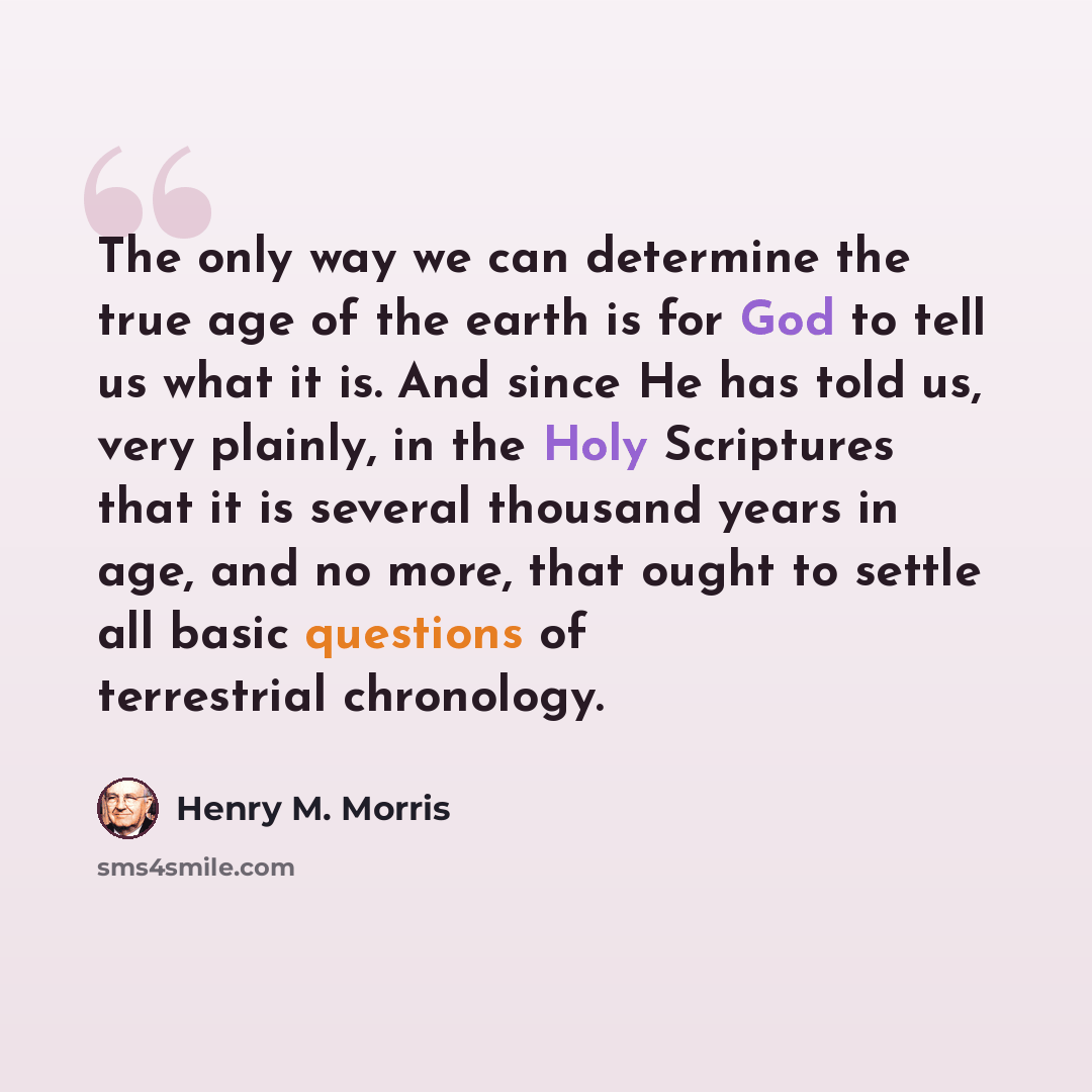 “The only way we can determine the true age of the earth is for God to tell us what it is. And since He has told us, very plainly, in the Holy Scriptures that it is several thousand years in age, and no more, that ought to settle all basic questions of terrestrial chronology.” quote by Henry M. Morris