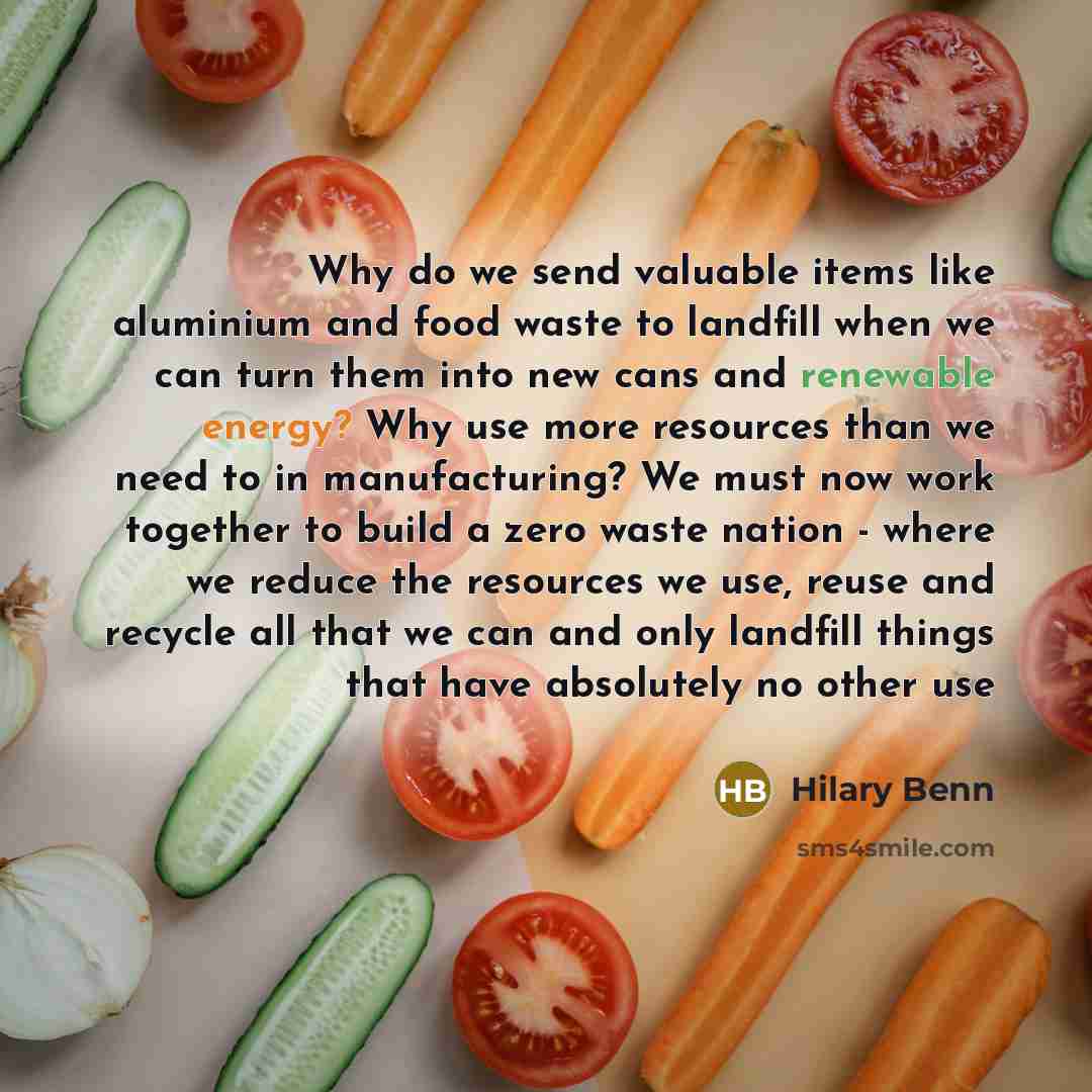 “Why do we send valuable items like aluminium and food waste to landfill when we can turn them into new cans and renewable energy? Why use more resources than we need to in manufacturing? We must now work together to build a zero waste nation - where we reduce the resources we use, reuse and…” quote by Hilary Benn
