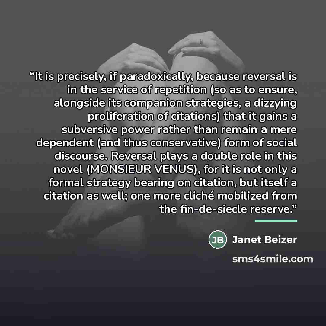 “It is precisely, if paradoxically, because reversal is in the service of repetition (so as to ensure, alongside its companion strategies, a dizzying proliferation of citations) that it gains a subversive power rather than remain a mere dependent (and thus conservative) form of social discourse…” quote by Janet Beizer