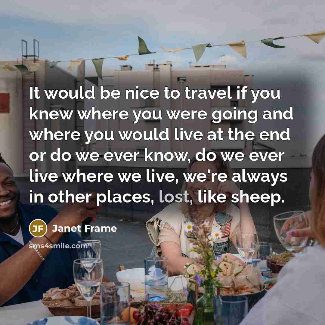 “It would be nice to travel if you knew where you were going and where you would live at the end or do we ever know, do we ever live where we live, we're always in other places, lost, like sheep.” quote by Janet Frame