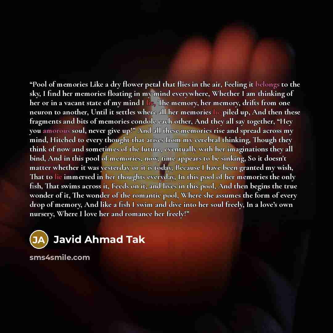 “Pool of memories Like a dry flower petal that flies in the air, Feeling it belongs to the sky, I find her memories floating in my mind everywhere, Whether I am thinking of her or in a vacant state of my mind I lie, The memory, her memory, drifts from one neuron to another, Until it settles where…” quote by Javid Ahmad Tak