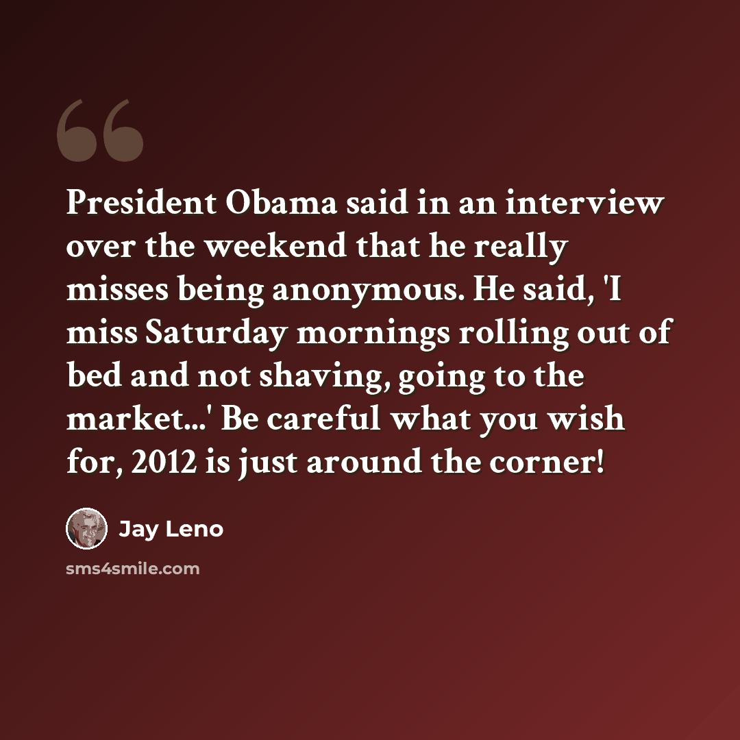 “President Obama said in an interview over the weekend that he really misses being anonymous. He said, 'I miss Saturday mornings rolling out of bed and not shaving, going to the market...' Be careful what you wish for, 2012 is just around the corner!” quote by Jay Leno