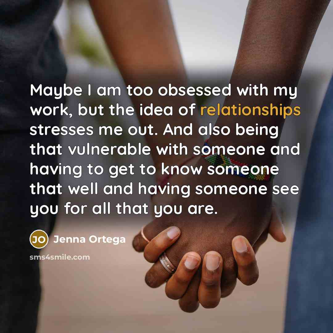 “Maybe I am too obsessed with my work, but the idea of relationships stresses me out. And also being that vulnerable with someone and having to get to know someone that well and having someone see you for all that you are.” quote by Jenna Ortega