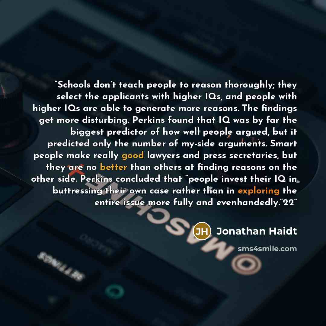 “Schools don’t teach people to reason thoroughly; they select the applicants with higher IQs, and people with higher IQs are able to generate more reasons. The findings get more disturbing. Perkins found that IQ was by far the biggest predictor of how well people argued, but it predicted only the…” quote by Jonathan Haidt