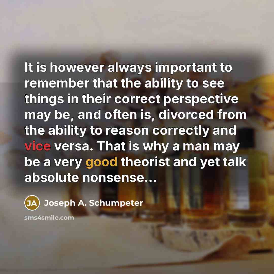 “It is however always important to remember that the ability to see things in their correct perspective may be, and often is, divorced from the ability to reason correctly and vice versa. That is why a man may be a very good theorist and yet talk absolute nonsense…” quote by Joseph A. Schumpeter
