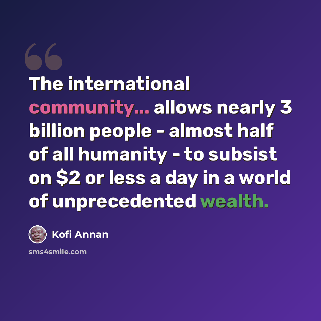 “The international community... allows nearly 3 billion people - almost half of all humanity - to subsist on $2 or less a day in a world of unprecedented wealth.” quote by Kofi Annan