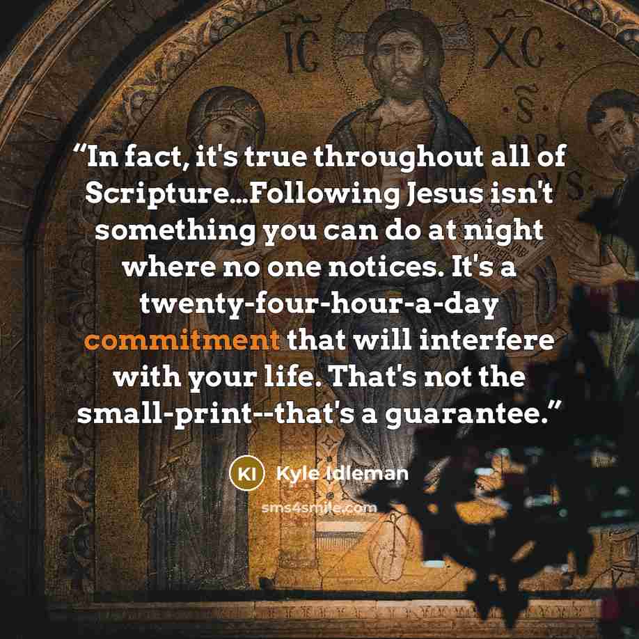 “In fact, it's true throughout all of Scripture…Following Jesus isn't something you can do at night where no one notices. It's a twenty-four-hour-a-day commitment that will interfere with your life. That's not the small-print--that's a guarantee.” quote by Kyle Idleman