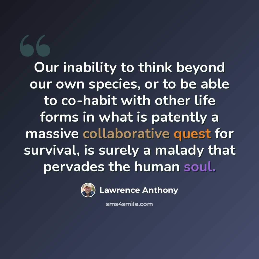 “Our inability to think beyond our own species, or to be able to co-habit with other life forms in what is patently a massive collaborative quest for survival, is surely a malady that pervades the human soul.” quote by Lawrence Anthony