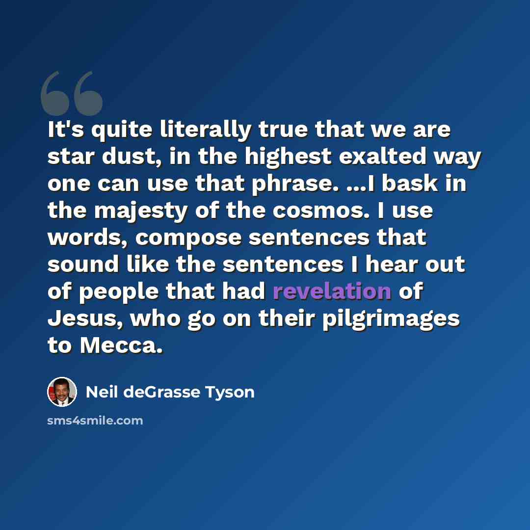 “It's quite literally true that we are star dust, in the highest exalted way one can use that phrase. ...I bask in the majesty of the cosmos. I use words, compose sentences that sound like the sentences I hear out of people that had revelation of Jesus, who go on their pilgrimages to Mecca.” quote by Neil deGrasse Tyson