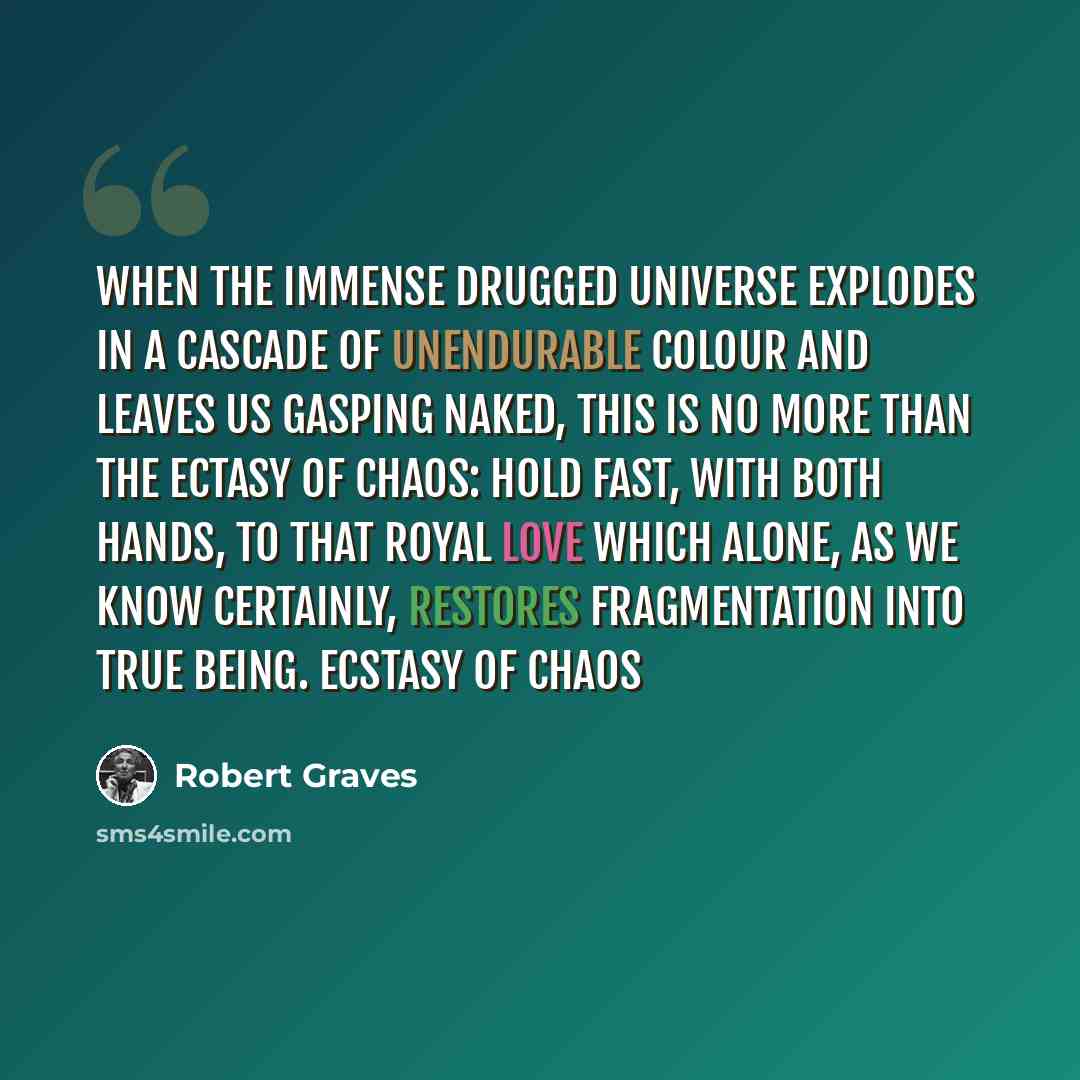 “When the immense drugged universe explodes In a cascade of unendurable colour And leaves us gasping naked, This is no more than the ectasy of chaos: Hold fast, with both hands, to that royal love Which alone, as we know certainly, restores Fragmentation into true being. Ecstasy of Chaos” quote by Robert Graves