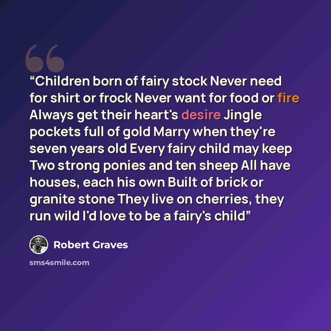 “Children born of fairy stock Never need for shirt or frock Never want for food or fire Always get their heart's desire Jingle pockets full of gold Marry when they're seven years old Every fairy child may keep Two strong ponies and ten sheep All have houses, each his own Built of brick or granite…” quote by Robert Graves