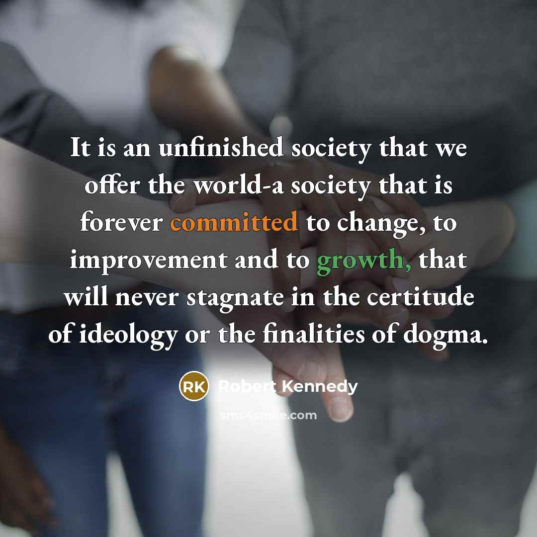 “It is an unfinished society that we offer the world-a society that is forever committed to change, to improvement and to growth, that will never stagnate in the certitude of ideology or the finalities of dogma.” quote by Robert Kennedy