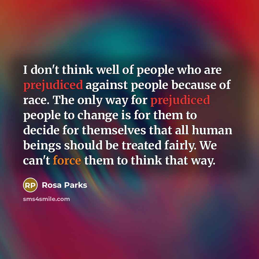 “I don't think well of people who are prejudiced against people because of race. The only way for prejudiced people to change is for them to decide for themselves that all human beings should be treated fairly. We can't force them to think that way.” quote by Rosa Parks