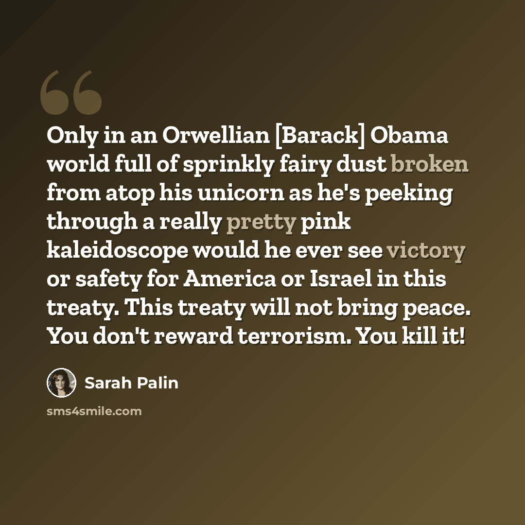 “Only in an Orwellian [Barack] Obama world full of sprinkly fairy dust broken from atop his unicorn as he's peeking through a really pretty pink kaleidoscope would he ever see victory or safety for America or Israel in this treaty. This treaty will not bring peace. You don't reward terrorism. You…” quote by Sarah Palin