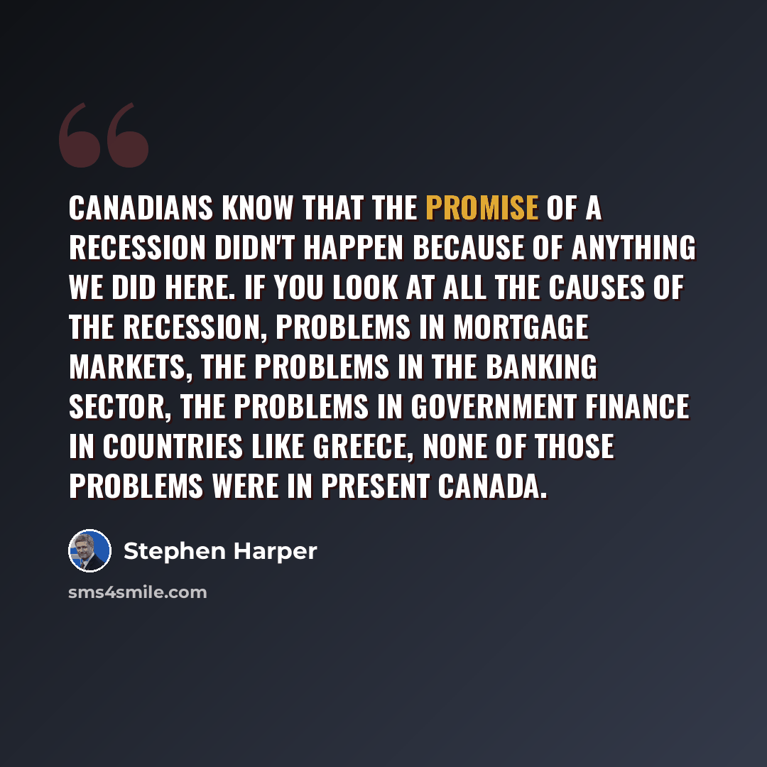 “Canadians know that the promise of a recession didn't happen because of anything we did here. If you look at all the causes of the recession, problems in mortgage markets, the problems in the banking sector, the problems in government finance in countries like Greece, none of those problems were…” quote by Stephen Harper