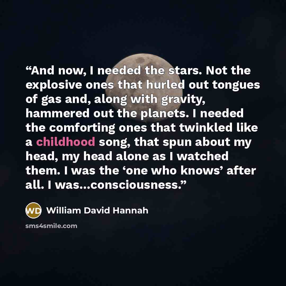 “And now, I needed the stars. Not the explosive ones that hurled out tongues of gas and, along with gravity, hammered out the planets. I needed the comforting ones that twinkled like a childhood song, that spun about my head, my head alone as I watched them. I was the ‘one who knows’ after all. I…” quote by William David Hannah