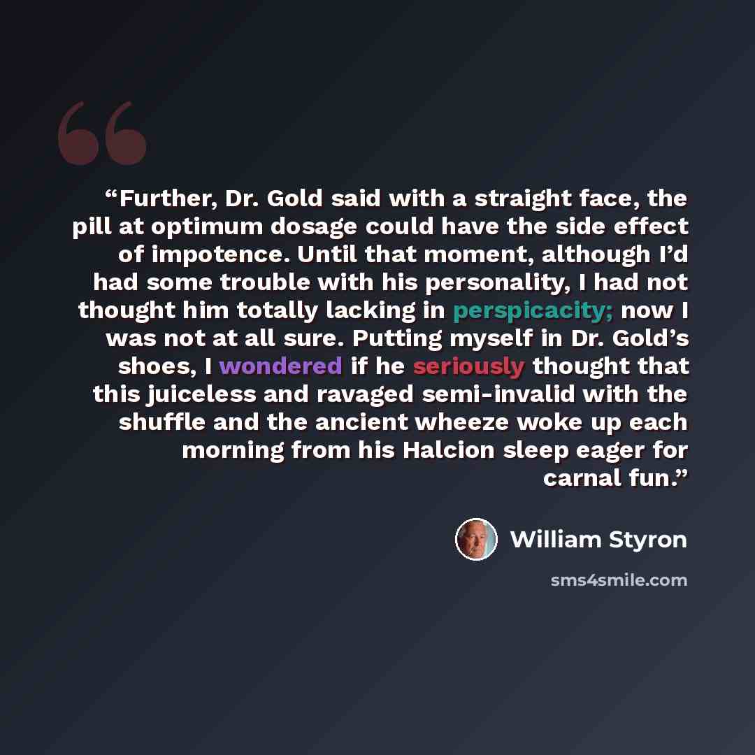 “Further, Dr. Gold said with a straight face, the pill at optimum dosage could have the side effect of impotence. Until that moment, although I’d had some trouble with his personality, I had not thought him totally lacking in perspicacity; now I was not at all sure. Putting myself in Dr. Gold’s…” quote by William Styron