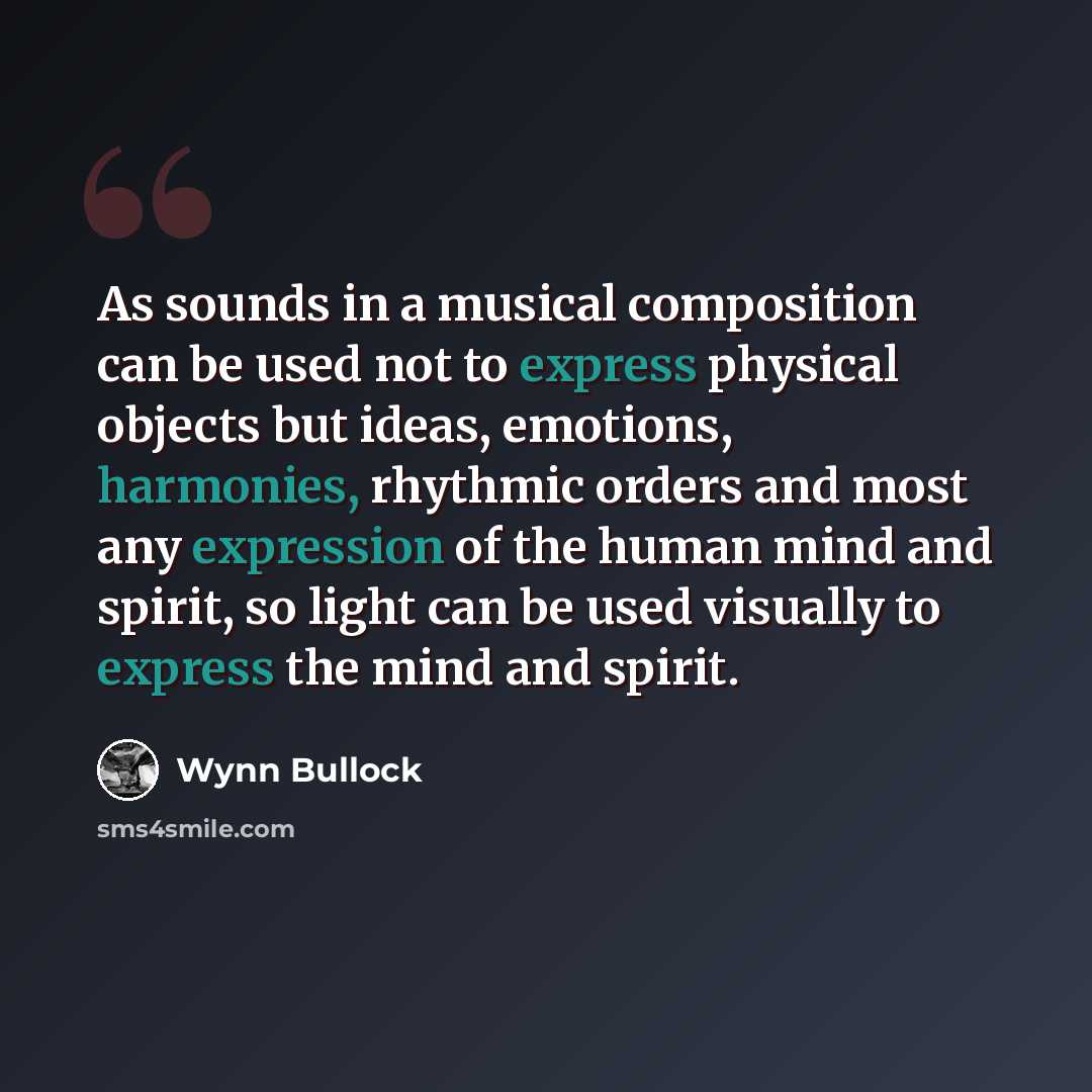 “As sounds in a musical composition can be used not to express physical objects but ideas, emotions, harmonies, rhythmic orders and most any expression of the human mind and spirit, so light can be used visually to express the mind and spirit.” quote by Wynn Bullock