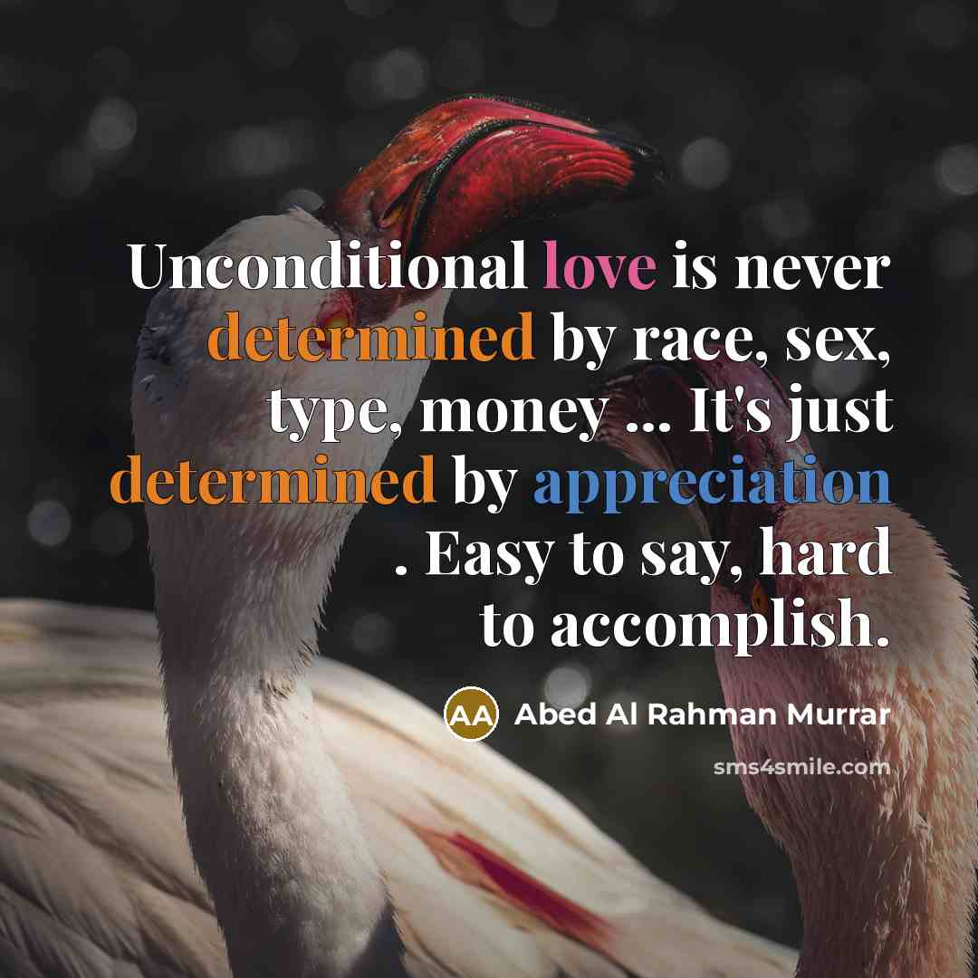 “Unconditional love is never determined by race, sex, type, money ... It's just determined by appreciation . Easy to say, hard to accomplish.” quote by Abed Al Rahman Murrar