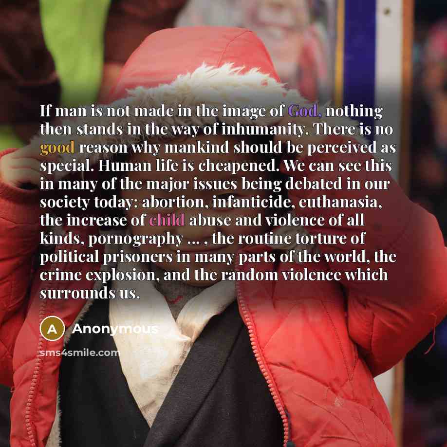 “If man is not made in the image of God, nothing then stands in the way of inhumanity. There is no good reason why mankind should be perceived as special. Human life is cheapened. We can see this in many of the major issues being debated in our society today: abortion, infanticide, euthanasia, the…” quote by Anonymous