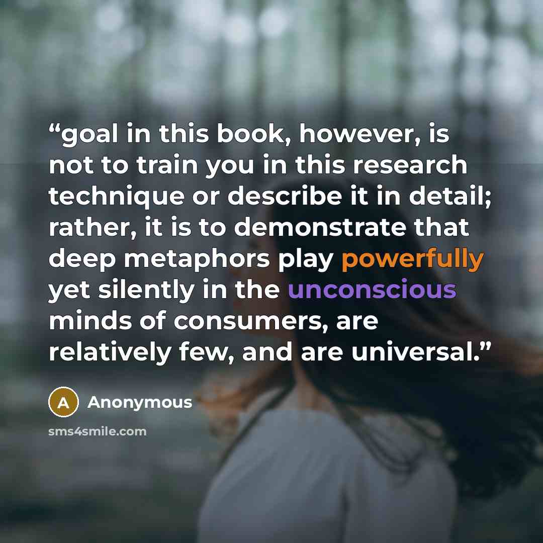 “goal in this book, however, is not to train you in this research technique or describe it in detail; rather, it is to demonstrate that deep metaphors play powerfully yet silently in the unconscious minds of consumers, are relatively few, and are universal.” quote by Anonymous