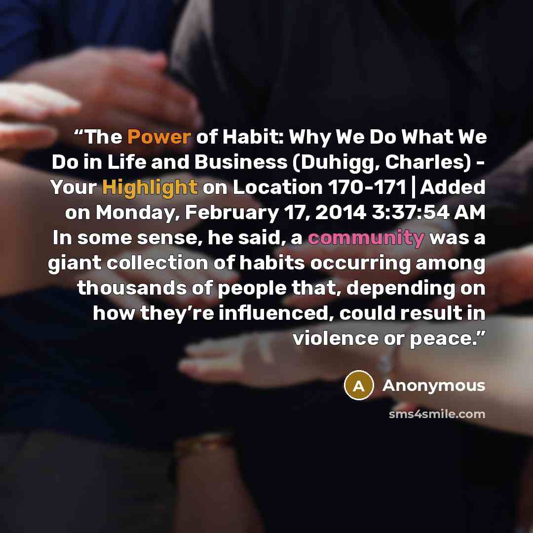 “The Power of Habit: Why We Do What We Do in Life and Business (Duhigg, Charles) - Your Highlight on Location 170-171 | Added on Monday, February 17, 2014 3:37:54 AM In some sense, he said, a community was a giant collection of habits occurring among thousands of people that, depending on how…” quote by Anonymous
