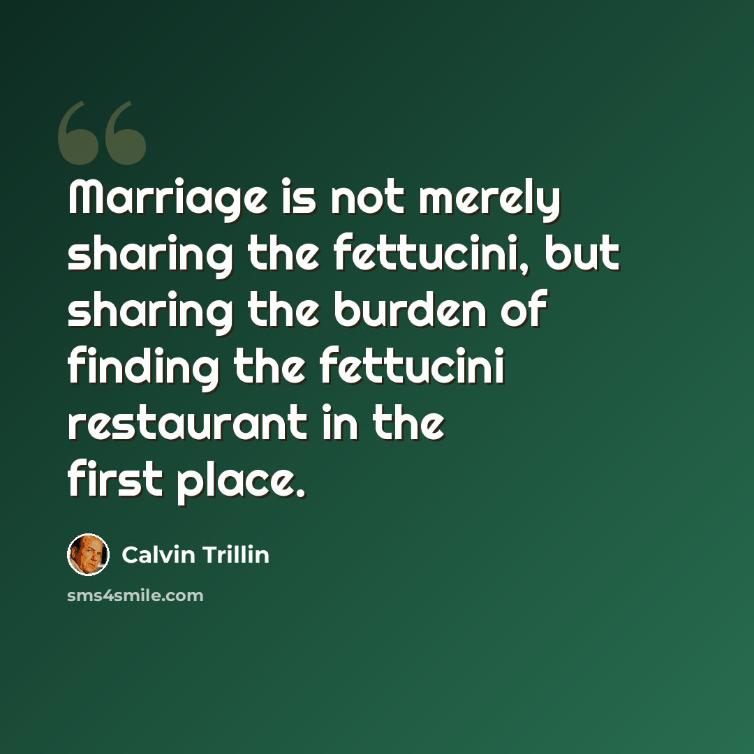 “Marriage is not merely sharing the fettucini, but sharing the burden of finding the fettucini restaurant in the first place.” quote by Calvin Trillin